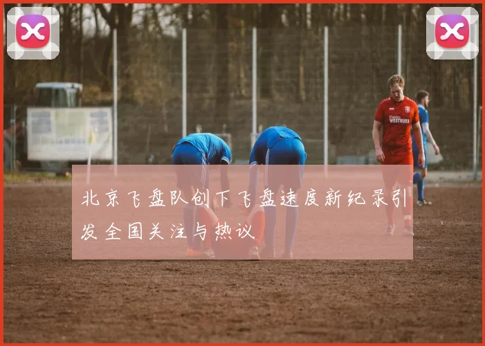 北京飞盘队创下飞盘速度新纪录引发全国关注与热议