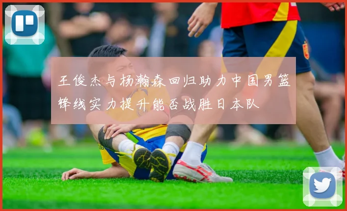 王俊杰与杨瀚森回归助力中国男篮锋线实力提升能否战胜日本队
