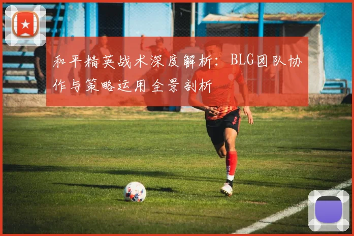 和平精英战术深度解析：BLG团队协作与策略运用全景剖析