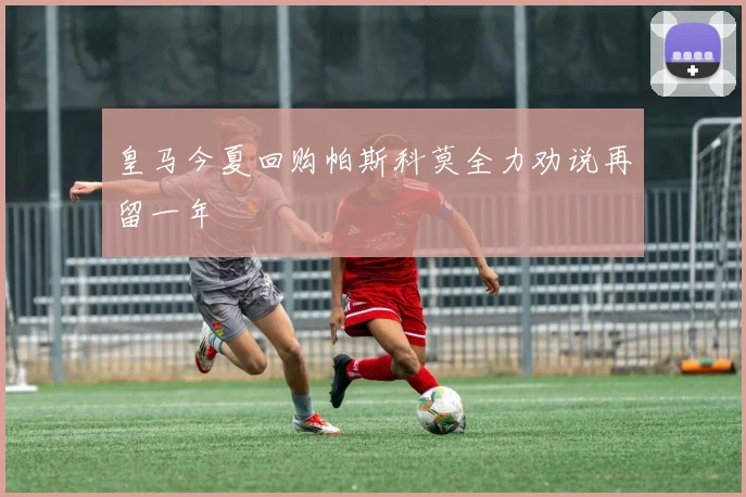 皇马今夏回购帕斯科莫全力劝说再留一年