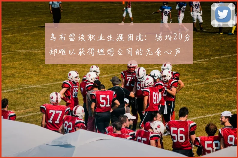乌布雷谈职业生涯困境：场均20分却难以获得理想合同的无奈心声