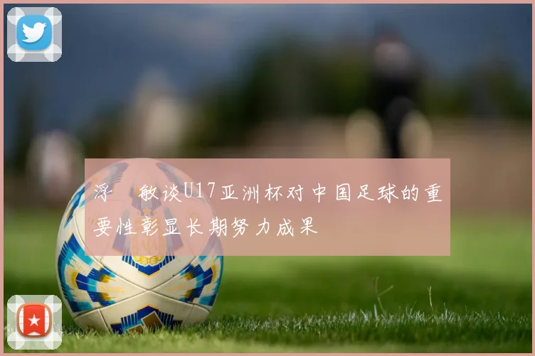 浮嶋敏谈U17亚洲杯对中国足球的重要性彰显长期努力成果