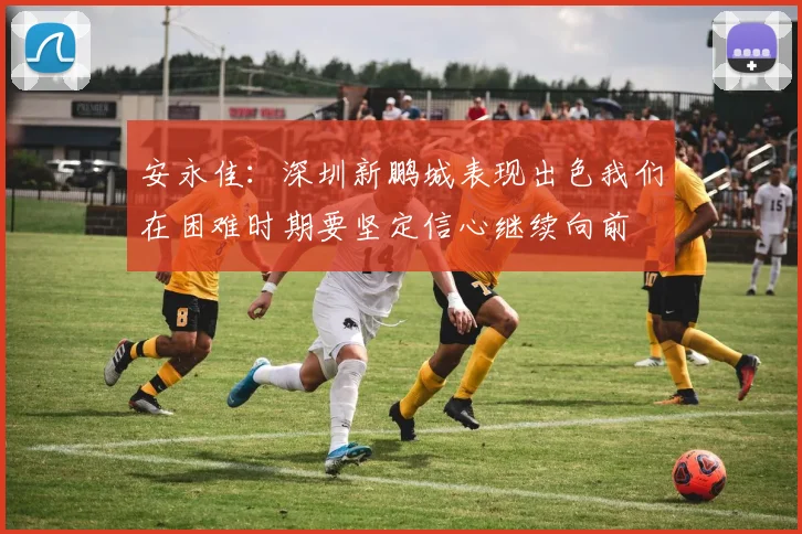 安永佳：深圳新鹏城表现出色我们在困难时期要坚定信心继续向前