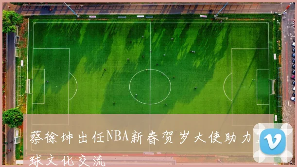 蔡徐坤出任NBA新春贺岁大使助力篮球文化交流